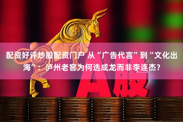 配资好评炒股配资门户 从“广告代言”到“文化出海”：泸州老窖为何选成龙而非李连杰？