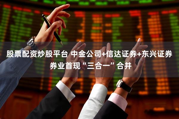 股票配资炒股平台 中金公司+信达证券+东兴证券 券业首现“三合一”合并