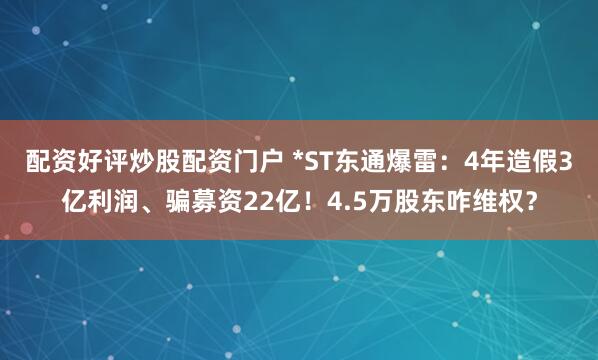 配资好评炒股配资门户 *ST东通爆雷：4年造假3亿利润、骗募资22亿！4.5万股东咋维权？