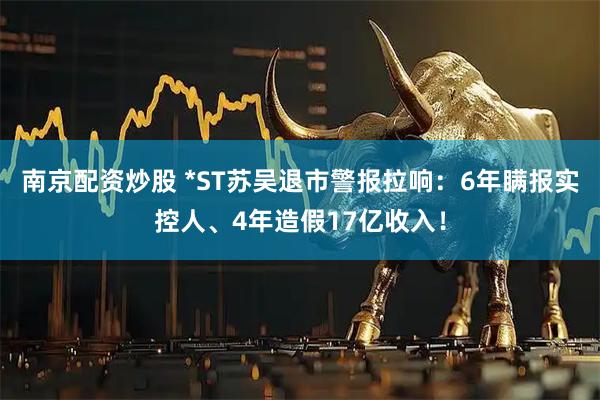 南京配资炒股 *ST苏吴退市警报拉响：6年瞒报实控人、4年造假17亿收入！